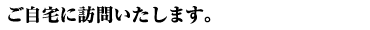 ご自宅に訪問いたします。